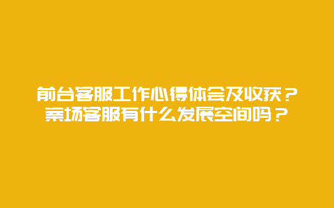 前台客服工作心得体会及收获？案场客服有什么发展空间吗？