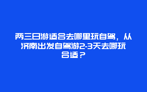 两三日游适合去哪里玩自驾，从济南出发自驾游2-3天去哪玩合适？