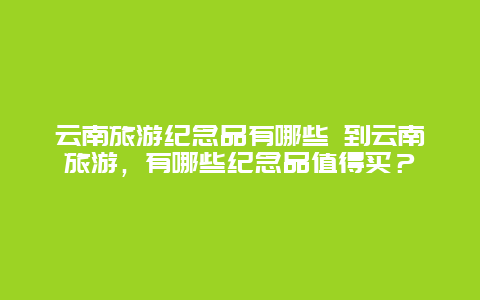 云南旅游纪念品有哪些 到云南旅游，有哪些纪念品值得买？