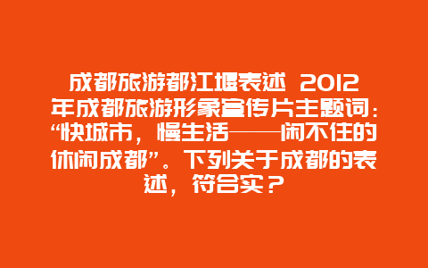 成都旅游都江堰表述 2012年成都旅游形象宣传片主题词：“快城市，慢生活——闲不住的休闲成都”。下列关于成都的表述，符合实？