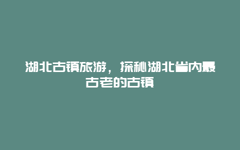 湖北古镇旅游，探秘湖北省内最古老的古镇