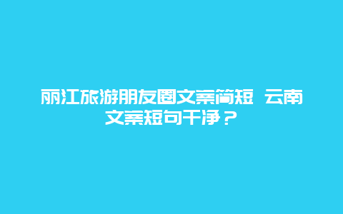 丽江旅游朋友圈文案简短 云南文案短句干净？