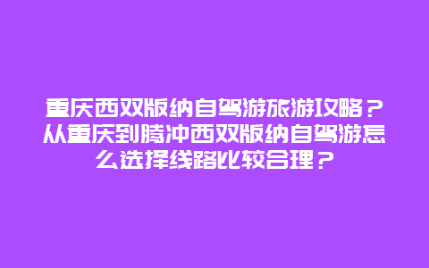 重庆西双版纳自驾游旅游攻略？从重庆到腾冲西双版纳自驾游怎么选择线路比较合理？