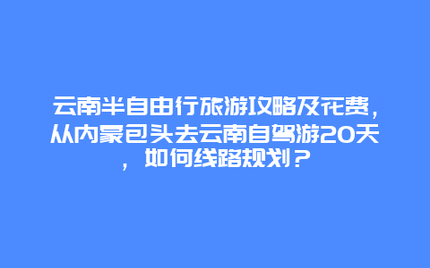 云南半自由行旅游攻略及花费，从内蒙包头去云南自驾游20天，如何线路规划？