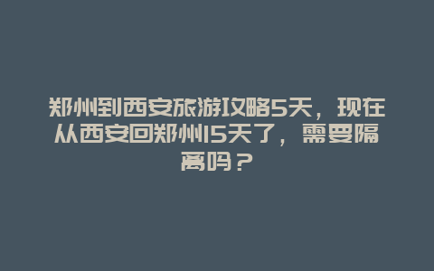 郑州到西安旅游攻略5天，现在从西安回郑州15天了，需要隔离吗？