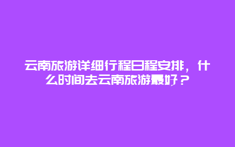 云南旅游详细行程日程安排，什么时间去云南旅游最好？