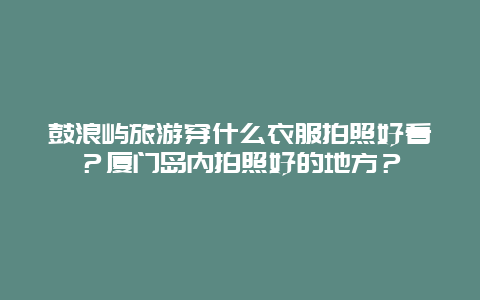 鼓浪屿旅游穿什么衣服拍照好看？厦门岛内拍照好的地方？