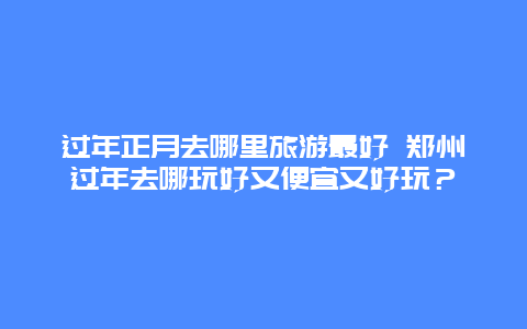 过年正月去哪里旅游最好 郑州过年去哪玩好又便宜又好玩？