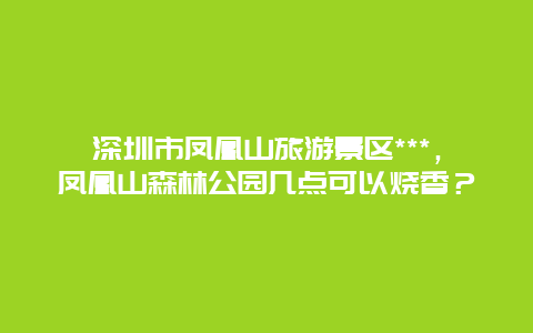 深圳市凤凰山旅游景区***，凤凰山森林公园几点可以烧香？