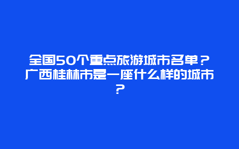 全国50个重点旅游城市名单？广西桂林市是一座什么样的城市？