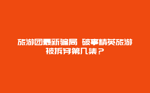 旅游团最新骗局 破事精英旅游被拆穿第几集？