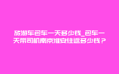 旅游车包车一天多少钱_包车一天带司机南京淮安往返多少钱？