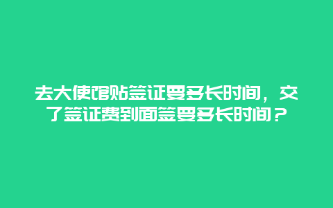 去大使馆贴签证要多长时间，交了签证费到面签要多长时间？