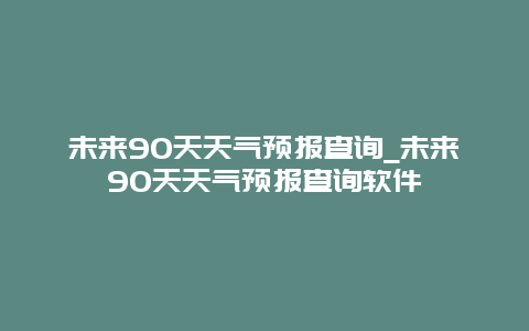 未来90天天气预报查询_未来90天天气预报查询软件