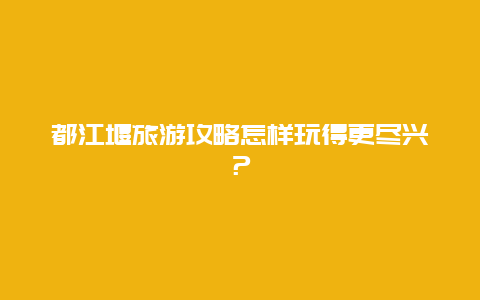 都江堰旅游攻略怎样玩得更尽兴？