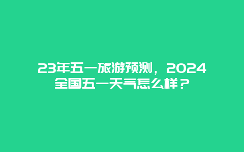 23年五一旅游预测，2024全国五一天气怎么样？