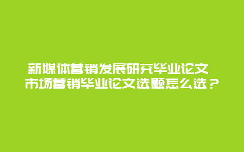 新媒体营销发展研究毕业论文 市场营销毕业论文选题怎么选？