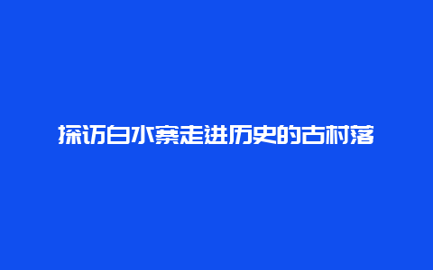 探访白水寨走进历史的古村落