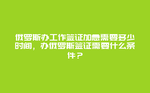 俄罗斯办工作签证加急需要多少时间，办俄罗斯签证需要什么条件？