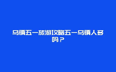 乌镇五一旅游攻略五一乌镇人多吗？