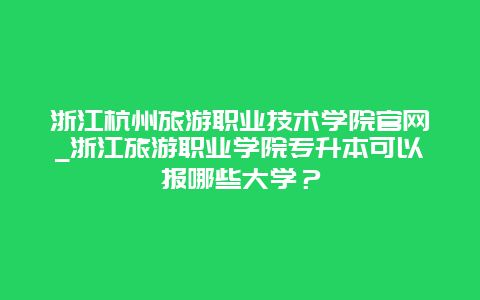 浙江杭州旅游职业技术学院官网_浙江旅游职业学院专升本可以报哪些大学？