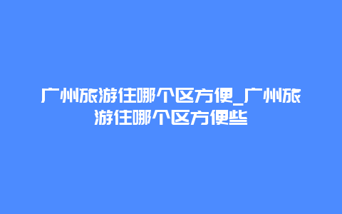 广州旅游住哪个区方便_广州旅游住哪个区方便些