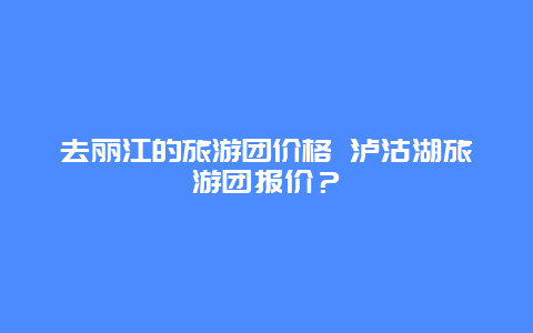 去丽江的旅游团价格 泸沽湖旅游团报价？