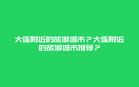 大连附近的旅游城市？大连附近的旅游城市推荐？