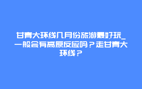 甘青大环线几月份旅游最好玩_一般会有高原反应吗？走甘青大环线？