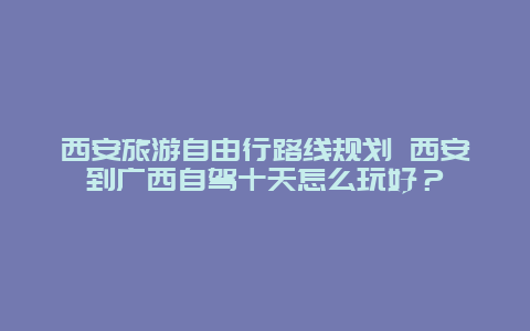 西安旅游自由行路线规划 西安到广西自驾十天怎么玩好？