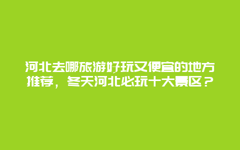 河北去哪旅游好玩又便宜的地方推荐，冬天河北必玩十大景区？