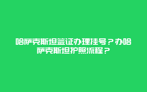 哈萨克斯坦签证办理挂号？办哈萨克斯坦护照流程？