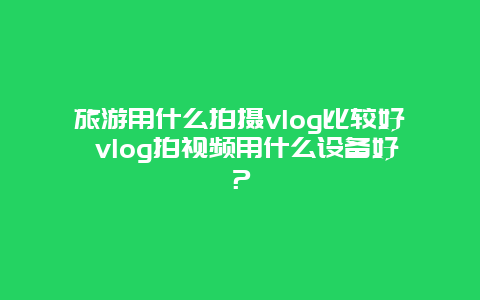 旅游用什么拍摄vlog比较好 vlog拍视频用什么设备好？