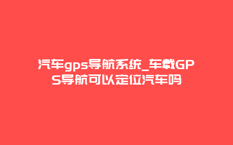 汽车gps导航系统_车载GPS导航可以定位汽车吗