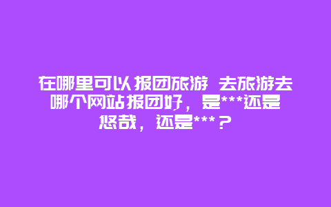 在哪里可以报团旅游 去旅游去哪个网站报团好，是***还是悠哉，还是***？