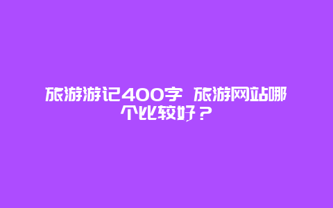 旅游游记400字 旅游网站哪个比较好？