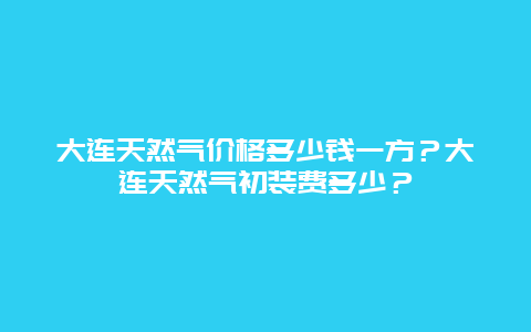 大连天然气价格多少钱一方？大连天然气初装费多少？