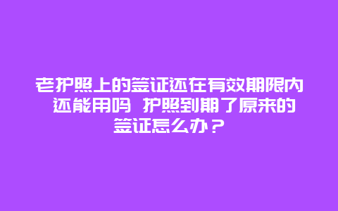 老护照上的签证还在有效期限内 还能用吗 护照到期了原来的签证怎么办？