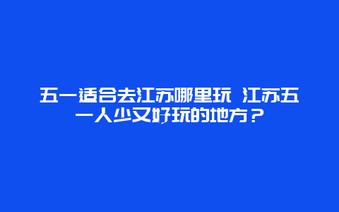 五一适合去江苏哪里玩 江苏五一人少又好玩的地方？