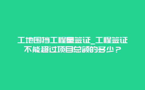 工地围挡工程量签证_工程签证不能超过项目总额的多少？