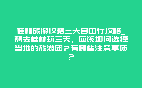 桂林旅游攻略三天自由行攻略_想去桂林玩三天，应该如何选择当地的旅游团？有哪些注意事项？