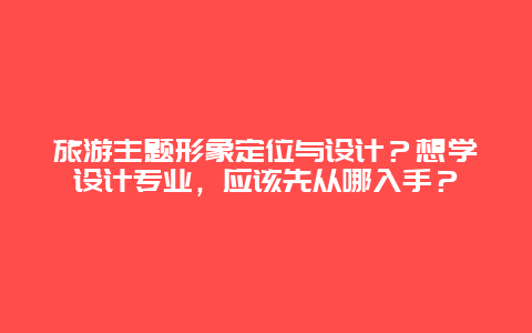 旅游主题形象定位与设计？想学设计专业，应该先从哪入手？