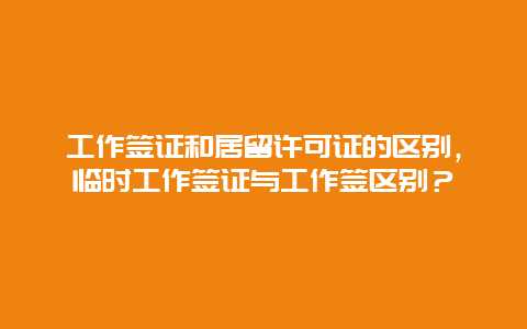 工作签证和居留许可证的区别，临时工作签证与工作签区别？