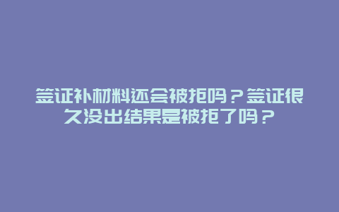 签证补材料还会被拒吗？签证很久没出结果是被拒了吗？