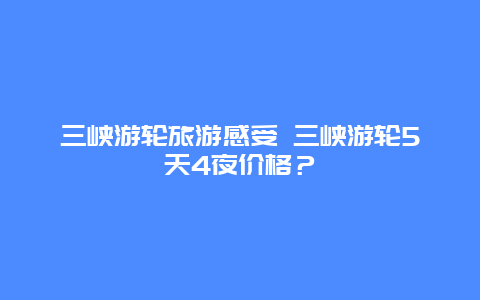 三峡游轮旅游感受 三峡游轮5天4夜价格？