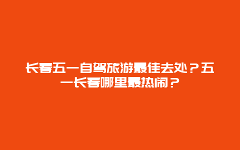 长春五一自驾旅游最佳去处？五一长春哪里最热闹？