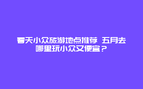 春天小众旅游地点推荐 五月去哪里玩小众又便宜？