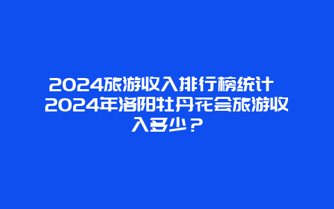 2024旅游收入排行榜统计 2024年洛阳牡丹花会旅游收入多少？