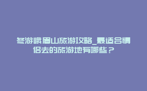 冬游峨眉山旅游攻略_最适合情侣去的旅游地有哪些？