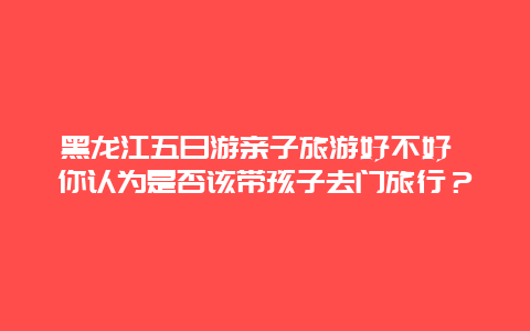 黑龙江五日游亲子旅游好不好 你认为是否该带孩子去门旅行？